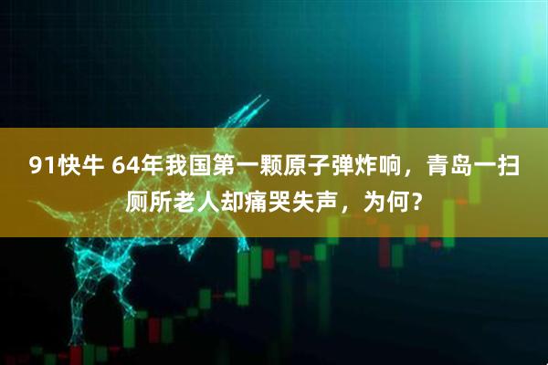 91快牛 64年我国第一颗原子弹炸响，青岛一扫厕所老人却痛哭失声，为何？