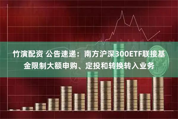 竹演配资 公告速递：南方沪深300ETF联接基金限制大额申购、定投和转换转入业务