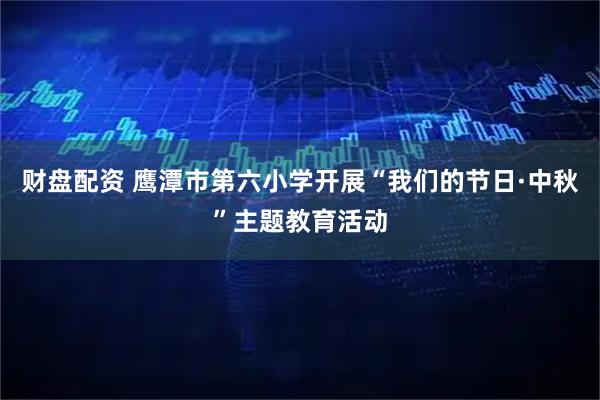 财盘配资 鹰潭市第六小学开展“我们的节日·中秋”主题教育活动