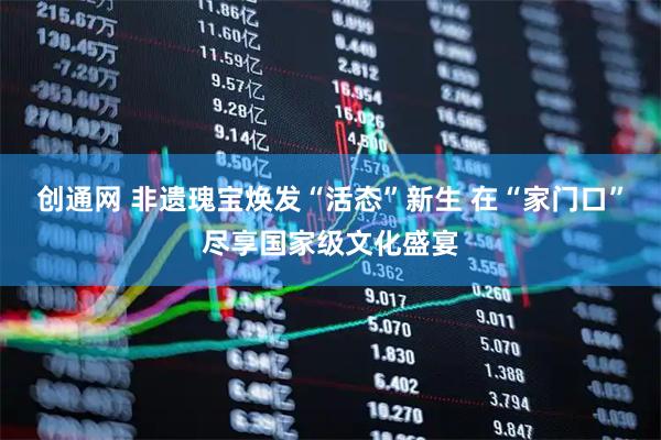 创通网 非遗瑰宝焕发“活态”新生 在“家门口”尽享国家级文化盛宴