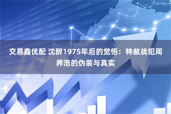 交易鑫优配 沈醉1975年后的觉悟：特赦战犯周养浩的伪装与真实