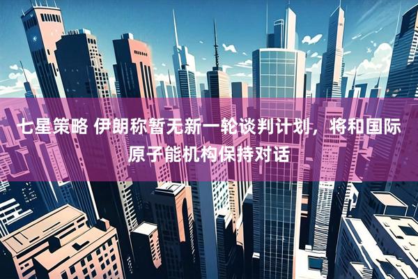 七星策略 伊朗称暂无新一轮谈判计划，将和国际原子能机构保持对话