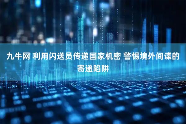 九牛网 利用闪送员传递国家机密 警惕境外间谍的寄递陷阱