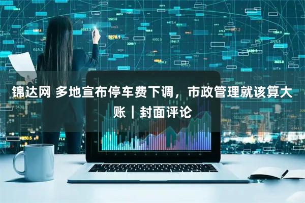 锦达网 多地宣布停车费下调，市政管理就该算大账｜封面评论