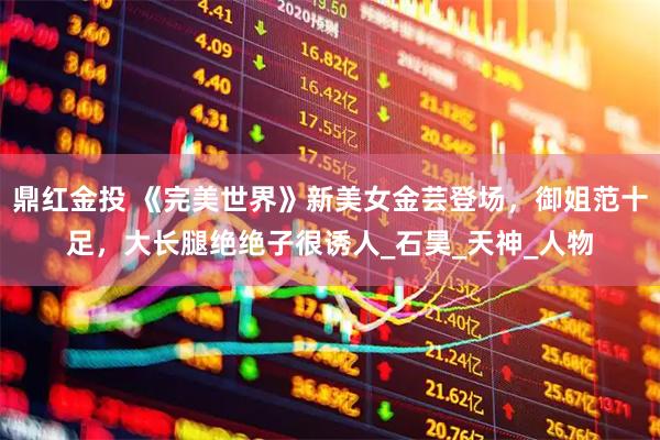 鼎红金投 《完美世界》新美女金芸登场，御姐范十足，大长腿绝绝子很诱人_石昊_天神_人物