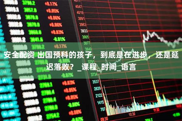 安全配资 出国预科的孩子，到底是在进步，还是延迟落败？_课程_时间_语言