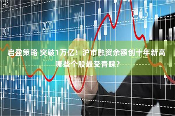 启盈策略 突破1万亿！沪市融资余额创十年新高 哪些个股最受青睐？