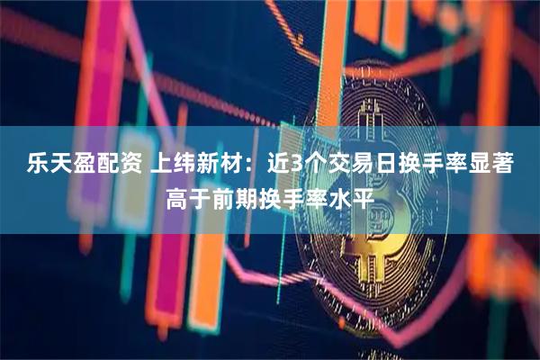 乐天盈配资 上纬新材：近3个交易日换手率显著高于前期换手率水平