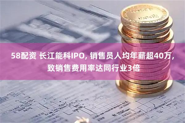 58配资 长江能科IPO, 销售员人均年薪超40万, 致销售费用率达同行业3倍