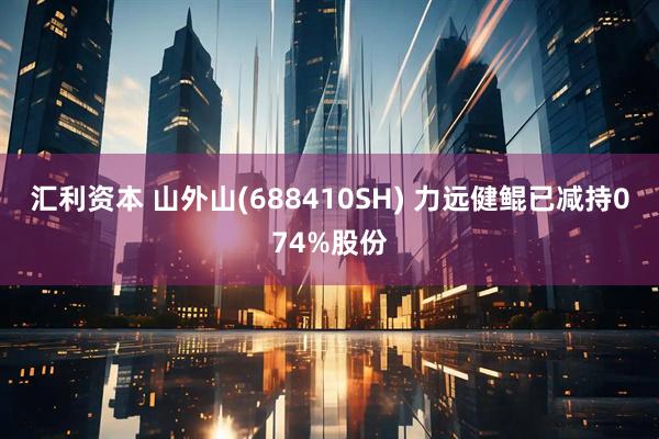 汇利资本 山外山(688410SH) 力远健鲲已减持074%股份
