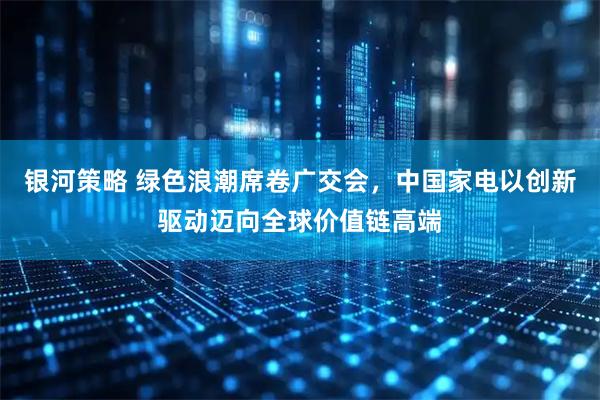 银河策略 绿色浪潮席卷广交会，中国家电以创新驱动迈向全球价值链高端