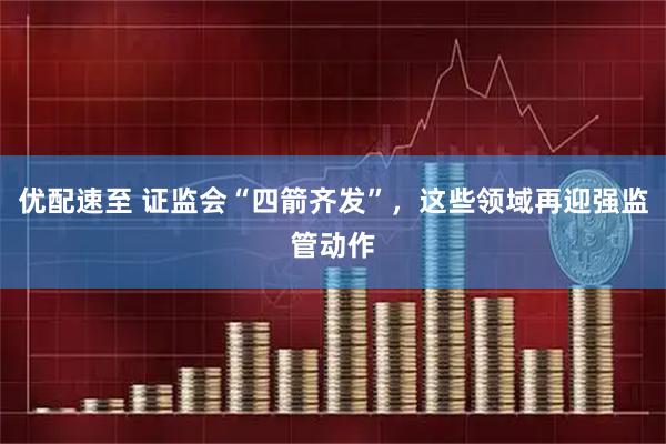 优配速至 证监会“四箭齐发”，这些领域再迎强监管动作