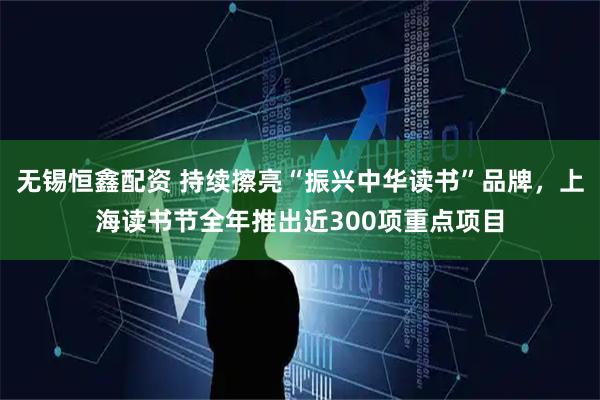 无锡恒鑫配资 持续擦亮“振兴中华读书”品牌，上海读书节全年推出近300项重点项目