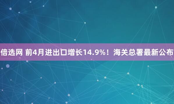 倍选网 前4月进出口增长14.9%！海关总署最新公布