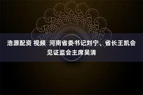 浩源配资 视频  河南省委书记刘宁、省长王凯会见证监会主席吴清