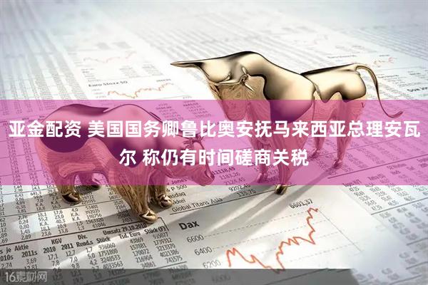 亚金配资 美国国务卿鲁比奥安抚马来西亚总理安瓦尔 称仍有时间磋商关税
