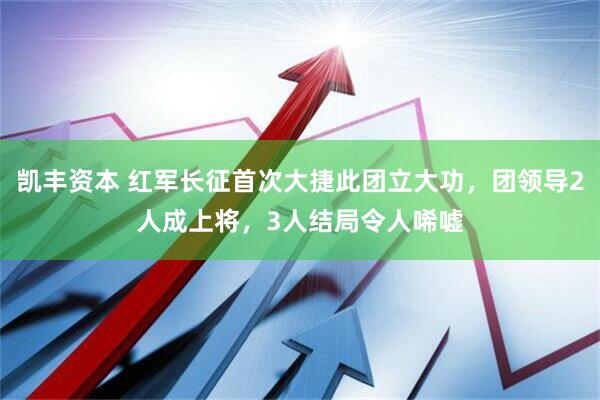凯丰资本 红军长征首次大捷此团立大功，团领导2人成上将，3人结局令人唏嘘