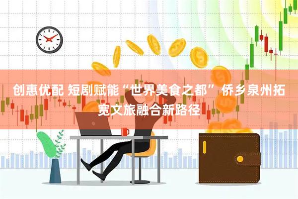 创惠优配 短剧赋能“世界美食之都” 侨乡泉州拓宽文旅融合新路径