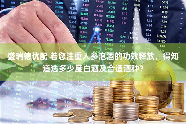 盛瑞德优配 若您注重人参泡酒的功效释放，得知道选多少度白酒及合适酒种？