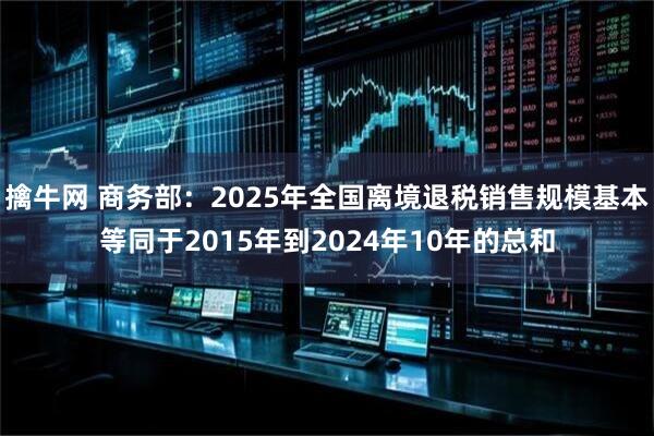 擒牛网 商务部：2025年全国离境退税销售规模基本等同于2015年到2024年10年的总和