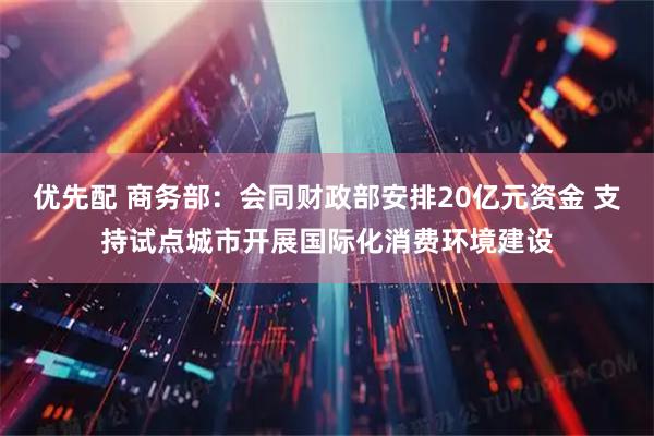 优先配 商务部：会同财政部安排20亿元资金 支持试点城市开展国际化消费环境建设